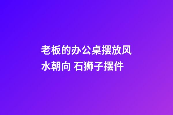 老板的办公桌摆放风水朝向 石狮子摆件